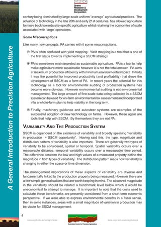 4
AGeneralIntroductiontoPrecisionAgriculture
www.usyd.edu.au/su/agric/acpa www.usyd.edu.au/su/agric/acpa
century being dominated by large-scale uniform “average” agricultural practices. The
advance of technology in the late 20th and early 21st centuries, has allowed agriculture
to move back towards site-specific agriculture whilst retaining the economies of scale
associated with ‘large’ operations.
Some Misconceptions
Like many new concepts, PA carries with it some misconceptions.
PA is often confused with yield mapping. Yield mapping is a tool that is one of
the first steps towards implementing a SSCM strategy.
PA is sometimes misinterpreted as sustainable agriculture. PA is a tool to help
make agriculture more sustainable however it is not the total answer. PA aims
at maximum production efficiency with minimum environmental impact. Initially
it was the potential for improved productivity (and profitability) that drove the
development of SSCM as a form of PA. In recent years the potential for this
technology as a tool for environmental auditing of production systems has
become more obvious. However environmental auditing is not environmental
management. The large amount of fine-scale data being collected in a SSCM
system can be used for on-farm environmental risk assessment and incorporated
into a whole-farm plan to help viability in the long term.
Finally, machinery guidance and autosteer systems are examples of the
successful adoption of new technology on farms. However, these again are
tools that help with SSCM. By themselves they are not PA.
VARIABILITY AND THE PRODUCTION SYSTEM
SSCM is dependent on the existence of variability and broadly speaking “variability
in production = SSCM opportunity”. Having said this, the type, magnitude and
distribution pattern of variability is also important. There are generally two types of
variability to be considered, spatial or temporal. Spatial variability occurs over a
measurable distance, temporal variability occurs over a measurable time period.
The difference between the low and high values of a measured property define the
magnitude in both types of variability. The distribution pattern maps how variability is
changing in either the space or time dimension.
The management implications of these aspects of variability are diverse and
fundamentally linked to the production property being measured. However there are
a few simple generalisations that are worth keeping in mind. The observed magnitude
in the variability should be related a benchmark level below which it would be
uneconomical to attempt to manage. It is important to note that the costs used to
calculate these benchmarks are presently considered from a short-term economic
perspective. If we were able to express environmental benefits in a fiscal sense,
then in some instances, areas with a small magnitude of variation in production may
be viable for SSCM management.
 