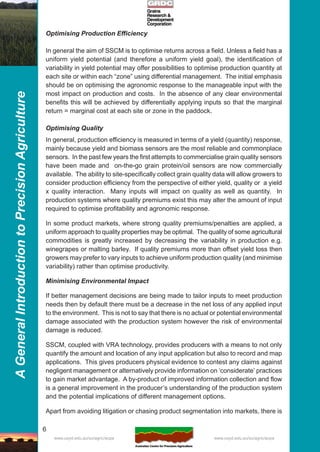 6
AGeneralIntroductiontoPrecisionAgriculture
www.usyd.edu.au/su/agric/acpa www.usyd.edu.au/su/agric/acpa
Optimising Production Efficiency
In general the aim of SSCM is to optimise returns across a field. Unless a field has a
uniform yield potential (and therefore a uniform yield goal), the identification of
variability in yield potential may offer possibilities to optimise production quantity at
each site or within each “zone” using differential management. The initial emphasis
should be on optimising the agronomic response to the manageable input with the
most impact on production and costs. In the absence of any clear environmental
benefits this will be achieved by differentially applying inputs so that the marginal
return = marginal cost at each site or zone in the paddock.
Optimising Quality
In general, production efficiency is measured in terms of a yield (quantity) response,
mainly because yield and biomass sensors are the most reliable and commonplace
sensors. In the past few years the first attempts to commercialise grain quality sensors
have been made and on-the-go grain protein/oil sensors are now commercially
available. The ability to site-specifically collect grain quality data will allow growers to
consider production efficiency from the perspective of either yield, quality or a yield
x quality interaction. Many inputs will impact on quality as well as quantity. In
production systems where quality premiums exist this may alter the amount of input
required to optimise profitability and agronomic response.
In some product markets, where strong quality premiums/penalties are applied, a
uniform approach to quality properties may be optimal. The quality of some agricultural
commodities is greatly increased by decreasing the variability in production e.g.
winegrapes or malting barley. If quality premiums more than offset yield loss then
growers may prefer to vary inputs to achieve uniform production quality (and minimise
variability) rather than optimise productivity.
Minimising Environmental Impact
If better management decisions are being made to tailor inputs to meet production
needs then by default there must be a decrease in the net loss of any applied input
to the environment. This is not to say that there is no actual or potential environmental
damage associated with the production system however the risk of environmental
damage is reduced.
SSCM, coupled with VRA technology, provides producers with a means to not only
quantify the amount and location of any input application but also to record and map
applications. This gives producers physical evidence to contest any claims against
negligent management or alternatively provide information on ‘considerate’ practices
to gain market advantage. A by-product of improved information collection and flow
is a general improvement in the producer’s understanding of the production system
and the potential implications of different management options.
Apart from avoiding litigation or chasing product segmentation into markets, there is
 