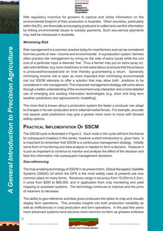 7
AGeneralIntroductiontoPrecisionAgriculture
www.usyd.edu.au/su/agric/acpa www.usyd.edu.au/su/agric/acpa
little regulatory incentive for growers to capture and utilise information on the
environmental footprint of their production in Australia. Other countries, particularly
within the EU, are financially encouraging producers to collect and use this information
by linking environmental issues to subsidy payments. Such eco-service payments
may well be introduced in Australia.
Minimising Risk
Risk management is a common practice today for most farmers and can be considered
from two points of view - income and environmental. In a production system, farmers
often practice risk management by erring on the side of extra inputs while the unit
cost of a particular input is deemed ‘low’. Thus a farmer may put an extra spray on,
add extra fertilizer, buy more machinery or hire extra labour to ensure that the produce
is produced/harvested/sold on time thereby guaranteeing a return. Generally
minimising income risk is seen as more important than minimising environmental
risk but SSCM attempts to offer a solution that may allow both positions to be
considered in risk management. This improved management strategy will come about
through a better understanding of the environment-crop interaction and a more detailed
use of emerging and existing information technologies (e.g. short and long term
weather predictions and agroeconomic modelling).
The more that is known about a production system the faster a producer can adapt
to changes in his own production and in external market forces . For example, accurate
mid season yield predictions may give a grower more room to move with forward
selling options.
PRACTICAL IMPLEMENTATION OF SSCM
The SSCM cycle is illustrated in Figure 2. Each node in the cycle will form the theme
for subsequent chapters in this series, however a short introduction is given here. It
is important to remember that SSCM is a continuous management strategy. Initially
some form of monitoring and data analysis is needed to form a decision. However it
is just as important to continue to monitor and analyse the effect of the decision and
feed this information into subsequent management decisions.
Geo-referencing
The truly enabling technology of SSCM in its present form. Global Navigation Satellite
Systems (GNSS) (of which the GPS is the most widely used at present) are now
common place on many farms. Receivers range in accuracy from 10-20m to 2-3cm,
in price from $200 to $60,000, and in application from crop monitoring and yield
mapping to autosteer systems. The technology continues to improve and the price
of receivers to decrease.
The ability to geo-reference activities gives producers the option to map and visually
display farm operations. This provides insights into both production variability as
well as inefficiencies in crop production and farm operations. In the past few years
more advanced systems have become more common on-farm as growers embrace
 