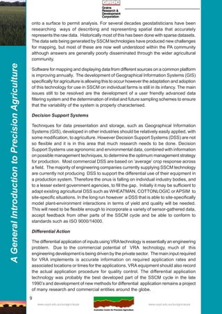 9
AGeneralIntroductiontoPrecisionAgriculture
www.usyd.edu.au/su/agric/acpa www.usyd.edu.au/su/agric/acpa
onto a surface to permit analysis. For several decades geostatisticians have been
researching ways of describing and representing spatial data that accurately
represents the raw data. Historically most of this has been done with sparse datasets.
The data sets being generated by SSCM technologies have produced new challenges
for mapping, but most of these are now well understood within the PA community
although answers are generally poorly disseminated through the wider agricultural
community.
Software for mapping and displaying data from different sources on a common platform
is improving annually. The development of Geographical Information Systems (GIS)
specifically for agriculture is allowing this to occur however the adaptation and adoption
of this technology for use in SSCM on individual farms is still in its infancy. The main
issues still to be resolved are the development of a user friendly advanced data
filtering system and the determination of initial and future sampling schemes to ensure
that the variability of the system is properly characterised.
Decision Support Systems
Techniques for data presentation and storage, such as Geographical Information
Systems (GIS), developed in other industries should be relatively easily applied, with
some modification, to agriculture. However Decision Support Systems (DSS) are not
so flexible and it is in this area that much research needs to be done. Decision
Support Systems use agronomic and environmental data, combined with information
on possible management techniques, to determine the optimum management strategy
for production. Most commercial DSS are based on ‘average’ crop response across
a field. The majority of engineering companies currently supplying SSCM technology
are currently not producing DSS to support the differential use of their equipment in
a production system. Therefore the onus is falling on individual industry bodies, and
to a lesser extent government agencies, to fill the gap. Initially it may be sufficient to
adapt existing agricultural DSS such as WHEATMAN, COTTONLOGIC or APSIM to
site-specific situations. In the long run however a DSS that is able to site-specifically
model plant-environment interactions in terms of yield and quality will be needed.
This will need to be flexible enough to incorporate a variety of sensor-gathered data,
accept feedback from other parts of the SSCM cycle and be able to conform to
standards such as ISO 9000/14000.
Differential Action
The differential application of inputs using VRAtechnology is essentially an engineering
problem. Due to the commercial potential of VRA technology, much of this
engineering development is being driven by the private sector. The main input required
for VRA implements is accurate information on required application rates and
associated locations or times for the applications. VRA equipment should also record
the actual application procedure for quality control. The differential application
technology was probably the best developed part of the SSCM cycle in the late
1990’s and development of new methods for differential application remains a project
of many research and commercial entities around the globe.
 