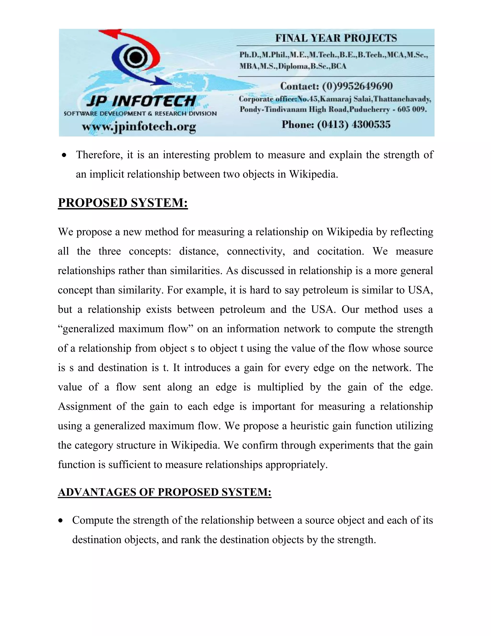 Therefore, it is an interesting problem to measure and explain the strength of
an implicit relationship between two objects in Wikipedia.
PROPOSED SYSTEM:
We propose a new method for measuring a relationship on Wikipedia by reflecting
all the three concepts: distance, connectivity, and cocitation. We measure
relationships rather than similarities. As discussed in relationship is a more general
concept than similarity. For example, it is hard to say petroleum is similar to USA,
but a relationship exists between petroleum and the USA. Our method uses a
“generalized maximum flow” on an information network to compute the strength
of a relationship from object s to object t using the value of the flow whose source
is s and destination is t. It introduces a gain for every edge on the network. The
value of a flow sent along an edge is multiplied by the gain of the edge.
Assignment of the gain to each edge is important for measuring a relationship
using a generalized maximum flow. We propose a heuristic gain function utilizing
the category structure in Wikipedia. We confirm through experiments that the gain
function is sufficient to measure relationships appropriately.
ADVANTAGES OF PROPOSED SYSTEM:
Compute the strength of the relationship between a source object and each of its
destination objects, and rank the destination objects by the strength.
 