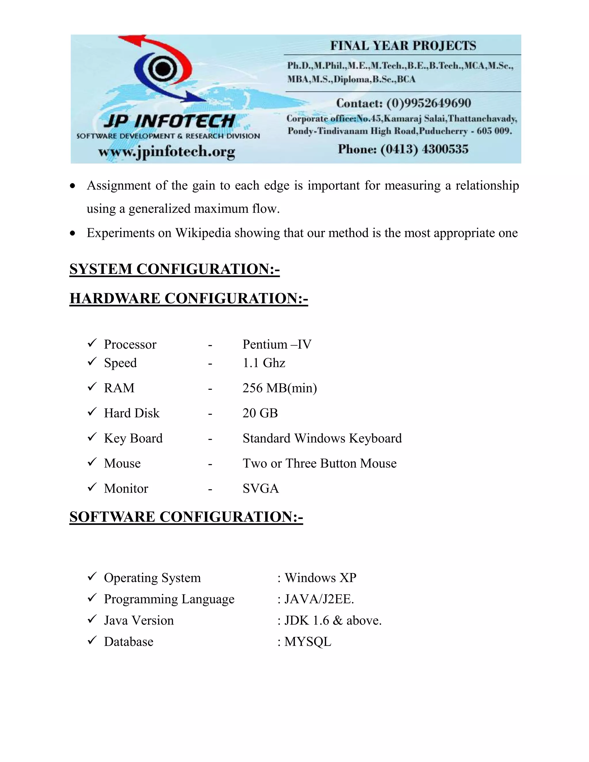 Assignment of the gain to each edge is important for measuring a relationship
using a generalized maximum flow.
Experiments on Wikipedia showing that our method is the most appropriate one
SYSTEM CONFIGURATION:-
HARDWARE CONFIGURATION:-
 Processor - Pentium –IV
 Speed - 1.1 Ghz
 RAM - 256 MB(min)
 Hard Disk - 20 GB
 Key Board - Standard Windows Keyboard
 Mouse - Two or Three Button Mouse
 Monitor - SVGA
SOFTWARE CONFIGURATION:-
 Operating System : Windows XP
 Programming Language : JAVA/J2EE.
 Java Version : JDK 1.6 & above.
 Database : MYSQL
 