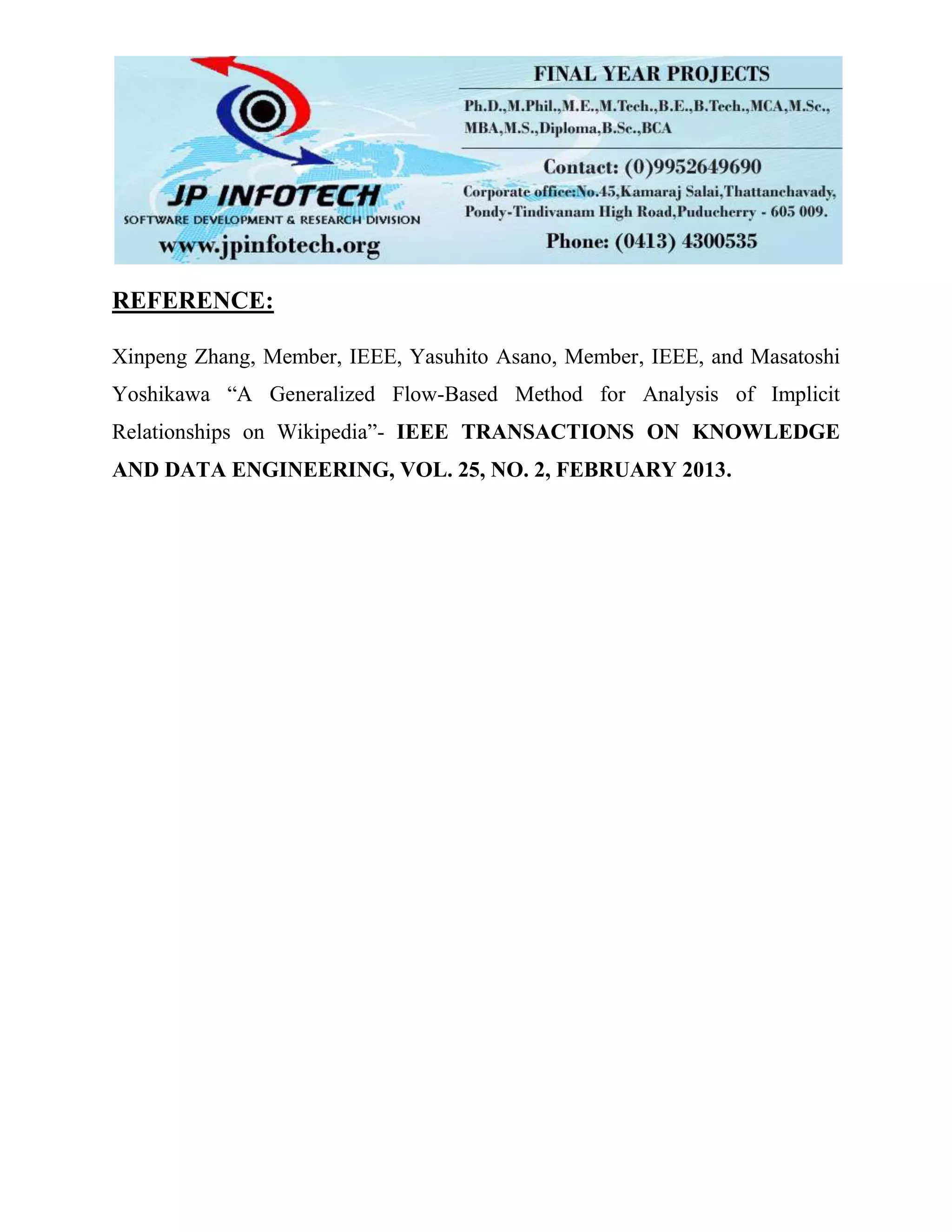 REFERENCE:
Xinpeng Zhang, Member, IEEE, Yasuhito Asano, Member, IEEE, and Masatoshi
Yoshikawa “A Generalized Flow-Based Method for Analysis of Implicit
Relationships on Wikipedia”- IEEE TRANSACTIONS ON KNOWLEDGE
AND DATA ENGINEERING, VOL. 25, NO. 2, FEBRUARY 2013.
 