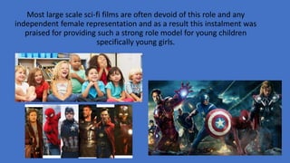 Most large scale sci-fi films are often devoid of this role and any
independent female representation and as a result this instalment was
praised for providing such a strong role model for young children
specifically young girls.
 