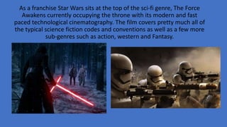 As a franchise Star Wars sits at the top of the sci-fi genre, The Force
Awakens currently occupying the throne with its modern and fast
paced technological cinematography. The film covers pretty much all of
the typical science fiction codes and conventions as well as a few more
sub-genres such as action, western and Fantasy.
 