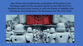 One of the most predominate conventions of the genre is the
Dystopian aspect to the storyline and this is one that the Force
Awakens focusses quite heavily on with the theme of rebellion and
totalitarian control between The Resistance and The First Order.
 