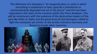 The definition of a dystopia is “an imagined place or state in which
everything is unpleasant or bad, typically a totalitarian or
environmentally degraded one set in the future” and this has been
replicated in the state of the universe within the Force Awakens. This
will be reminiscent with the audience of the destructive leaders of the
past like Hitler or Stalin and the great army of stormtroopers rallied to
fight the resistance are similar to the armies trained in Germany and
Russia to invade other countries.
 