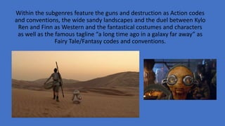 Within the subgenres feature the guns and destruction as Action codes
and conventions, the wide sandy landscapes and the duel between Kylo
Ren and Finn as Western and the fantastical costumes and characters
as well as the famous tagline “a long time ago in a galaxy far away” as
Fairy Tale/Fantasy codes and conventions.
 