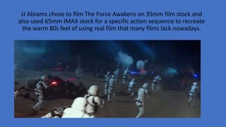 JJ Abrams chose to film The Force Awakens on 35mm film stock and
also used 65mm IMAX stock for a specific action sequence to recreate
the warm 80s feel of using real film that many films lack nowadays.
 