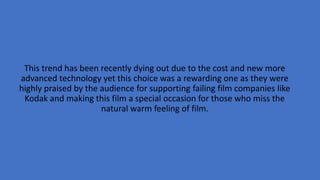 This trend has been recently dying out due to the cost and new more
advanced technology yet this choice was a rewarding one as they were
highly praised by the audience for supporting failing film companies like
Kodak and making this film a special occasion for those who miss the
natural warm feeling of film.
 