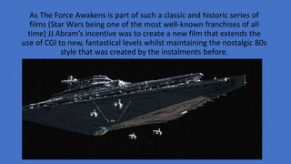 As The Force Awakens is part of such a classic and historic series of
films (Star Wars being one of the most well-known franchises of all
time) JJ Abram’s incentive was to create a new film that extends the
use of CGI to new, fantastical levels whilst maintaining the nostalgic 80s
style that was created by the instalments before.
 