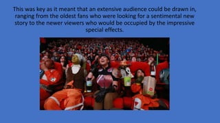 This was key as it meant that an extensive audience could be drawn in,
ranging from the oldest fans who were looking for a sentimental new
story to the newer viewers who would be occupied by the impressive
special effects.
 