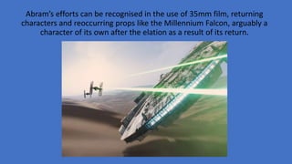 Abram’s efforts can be recognised in the use of 35mm film, returning
characters and reoccurring props like the Millennium Falcon, arguably a
character of its own after the elation as a result of its return.
 