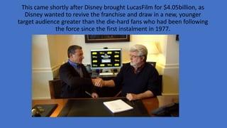 This came shortly after Disney brought LucasFilm for $4.05billion, as
Disney wanted to revive the franchise and draw in a new, younger
target audience greater than the die-hard fans who had been following
the force since the first instalment in 1977.
 