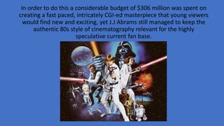 In order to do this a considerable budget of $306 million was spent on
creating a fast paced, intricately CGI-ed masterpiece that young viewers
would find new and exciting, yet J.J Abrams still managed to keep the
authentic 80s style of cinematography relevant for the highly
speculative current fan base.
 