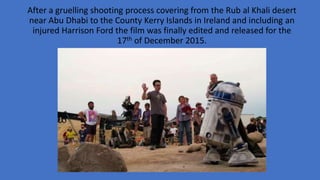 After a gruelling shooting process covering from the Rub al Khali desert
near Abu Dhabi to the County Kerry Islands in Ireland and including an
injured Harrison Ford the film was finally edited and released for the
17th of December 2015.
 