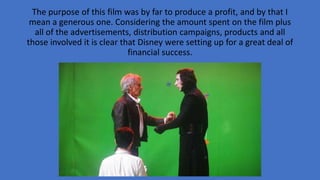 The purpose of this film was by far to produce a profit, and by that I
mean a generous one. Considering the amount spent on the film plus
all of the advertisements, distribution campaigns, products and all
those involved it is clear that Disney were setting up for a great deal of
financial success.
 