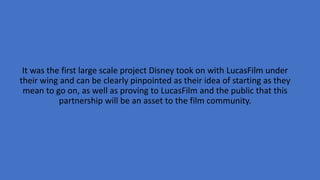 It was the first large scale project Disney took on with LucasFilm under
their wing and can be clearly pinpointed as their idea of starting as they
mean to go on, as well as proving to LucasFilm and the public that this
partnership will be an asset to the film community.
 