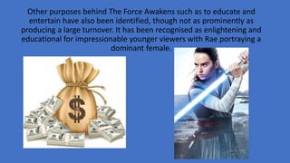 Other purposes behind The Force Awakens such as to educate and
entertain have also been identified, though not as prominently as
producing a large turnover. It has been recognised as enlightening and
educational for impressionable younger viewers with Rae portraying a
dominant female.
 