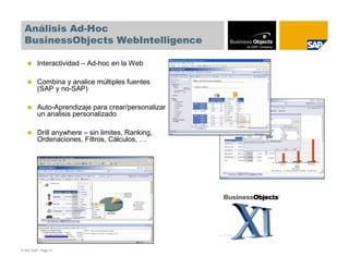 Análisis Ad-Hoc
  BusinessObjects WebIntelligence

          Interactividad – Ad-hoc en la Web

          Combina y analice múltiples fuentes
          (SAP y no-SAP)

          Auto-Aprendizaje para crear/personalizar
          un analisis personalizado

          Drill anywhere – sin limites, Ranking,
          Ordenaciones, Filtros, Cálculos, …




© SAP 2007 / Page 13
 