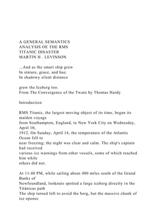A GENERAL SEMANTICS
ANALYSIS OE THE RMS
TITANIC DISASTER
MARTIN H . LEVINSON
...And as the smart ship grew
In stature, grace, and hue.
In shadowy silent distance
grew the Iceberg too.
From The Convergence of the Twain by Thomas Hardy
Introduction
RMS Titanic, the largest moving object of its time, began its
maiden voyage
from Southampton, England, to New York City on Wednesday,
April 10,
1912. On Sunday, April 14, the temperature of the Atlantic
Ocean fell to
near freezing; the night was clear and calm. The ship's captain
had received
various ice warnings from other vessels, some of which reached
him while
others did not.
At 11:40 PM, while sailing about 400 miles south of the Grand
Banks of
Newfoundland, lookouts spotted a large iceberg directly in the
Titánicas path
The ship turned left to avoid the berg, but the massive chunk of
ice openec
 