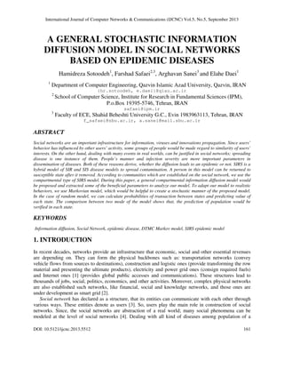 International Journal of Computer Networks & Communications (IJCNC) Vol.5, No.5, September 2013
DOI: 10.5121/ijcnc.2013.5512 161
A GENERAL STOCHASTIC INFORMATION
DIFFUSION MODEL IN SOCIAL NETWORKS
BASED ON EPIDEMIC DISEASES
Hamidreza Sotoodeh1
, Farshad Safaei2,3
, Arghavan Sanei3
and Elahe Daei1
1
Department of Computer Engineering, Qazvin Islamic Azad University, Qazvin, IRAN
{hr.sotoodeh, e.daei}@qiau.ac.ir
2
School of Computer Science, Institute for Research in Fundamental Sciences (IPM),
P.o.Box 19395-5746, Tehran, IRAN
safaei@ipm.ir
3
Faculty of ECE, Shahid Beheshti University G.C., Evin 1983963113, Tehran, IRAN
f_safaei@sbu.ac.ir, a.sanei@mail.sbu.ac.ir
ABSTRACT
Social networks are an important infrastructure for information, viruses and innovations propagation. Since users’
behavior has influenced by other users’ activity, some groups of people would be made regard to similarity of users’
interests. On the other hand, dealing with many events in real worlds, can be justified in social networks; spreading
disease is one instance of them. People’s manner and infection severity are more important parameters in
dissemination of diseases. Both of these reasons derive, whether the diffusion leads to an epidemic or not. SIRS is a
hybrid model of SIR and SIS disease models to spread contamination. A person in this model can be returned to
susceptible state after it removed. According to communities which are established on the social network, we use the
compartmental type of SIRS model. During this paper, a general compartmental information diffusion model would
be proposed and extracted some of the beneficial parameters to analyze our model. To adapt our model to realistic
behaviors, we use Markovian model, which would be helpful to create a stochastic manner of the proposed model.
In the case of random model, we can calculate probabilities of transaction between states and predicting value of
each state. The comparison between two mode of the model shows that, the prediction of population would be
verified in each state.
KEYWORDS
Information diffusion, Social Network, epidemic disease, DTMC Markov model, SIRS epidemic model
1. INTRODUCTION
In recent decades, networks provide an infrastructure that economic, social and other essential revenues
are depending on. They can form the physical backbones such as: transportation networks (convey
vehicle flows from sources to destinations), construction and logistic ones (provide transforming the row
material and presenting the ultimate products), electricity and power grid ones (consign required fuels)
and Internet ones [1] (provides global public accesses and communications). These structures lead to
thousands of jobs, social, politics, economics, and other activities. Moreover, complex physical networks
are also established such networks, like financial, social and knowledge networks, and those ones are
under development as smart grid [2].
Social network has declared as a structure, that its entities can communicate with each other through
various ways. These entities denote as users [3]. So, users play the main role in construction of social
networks. Since, the social networks are abstraction of a real world; many social phenomena can be
modeled at the level of social networks [4]. Dealing with all kind of diseases among population of a
 