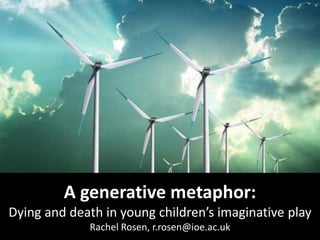 A generative metaphor:
Dying and death in young children’s imaginative play
Rachel Rosen, r.rosen@ioe.ac.uk

 