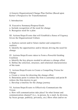 A Generic Organizational Change Plan Outline (Based upon
Kotter’s Perspective for Transformation)
I. Introduction
II. Executive Summary/Purpose/Goals
a. Include recognition of the need for change
b. Recognize need for a plan
III. Actions/Steps/Events that will Establish a Sense of Urgency
Given the Organizational Culture
a. Analyze current and/or future market and competitive
realities
b. Identify the opportunities and/or threats driving the need for
change
IV. Actions/Steps/Events taken to Form a Powerful Guiding
Coalition
a. Identify the key players needed to advance a change effort
b. Define the selection, structure, and relational characteristics
of the team
V. Actions/Steps/Events to Create a Compelling Vision for
Change
a. Create a vision for directing the change effort
b. Determine point A (where the firm is currently) and point B
(where the firm desires to go)
c. Develop a timeline for the change journey
VI. Actions/Steps/Events to Effectively Communicate the
Vision
a. How will communication take place? In what format and
communication channel? (i.e., in person, by e-mail, by division,
by focus groups, publicly, privately, etc.) How often and/or on
 