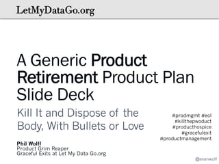 A Generic Product
Retirement Product Plan
Slide Deck
Kill It and Dispose of the
Body, With Bullets or Love
Phil Wolff
Product Grim Reaper
Graceful Exits at Let My Data Go.org

#prodmgmt #eol
#killthepwoduct
#producthospice
#gracefulexit
#productmanagement

@evanwolf

 