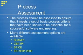 13
Process
Assessment
 The process should be assessed to ensure
that it meets a set of basic process criteria
that have been shown to be essential for a
successful software engineering.
 Many different assessment options are
available:
 SCAMPI
 CBA IPI
 SPICE
 ISO 9001:2000
 