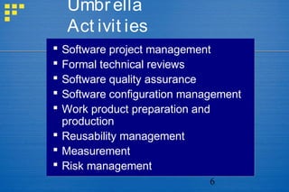 6
Umbrella
Act ivit ies
 Software project management
 Formal technical reviews
 Software quality assurance
 Software configuration management
 Work product preparation and
production
 Reusability management
 Measurement
 Risk management
 