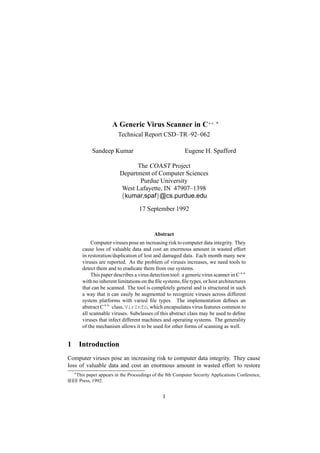 A Generic Virus Scanner in C++
 
Technical Report CSD–TR–92–062
Sandeep Kumar Eugene H. Spafford
The COAST Project
Department of Computer Sciences
Purdue University
West Lafayette, IN 47907–1398¡
kumar,spaf¢ @cs.purdue.edu
17 September 1992
Abstract
Computer viruses pose an increasing risk tocomputer data integrity. They
cause loss of valuable data and cost an enormous amount in wasted effort
in restoration/duplication of lost and damaged data. Each month many new
viruses are reported. As the problem of viruses increases, we need tools to
detect them and to eradicate them from our systems.
This paper describes a virus detection tool: a generic virus scanner in C++
with no inherent limitations on the ﬁle systems,ﬁle types, or host architectures
that can be scanned. The tool is completely general and is structured in such
a way that it can easily be augmented to recognize viruses across different
system platforms with varied ﬁle types. The implementation deﬁnes an
abstract C++ class, VirInfo, which encapsulates virus features common to
all scannable viruses. Subclasses of this abstract class may be used to deﬁne
viruses that infect different machines and operating systems. The generality
of the mechanism allows it to be used for other forms of scanning as well.
1 Introduction
Computer viruses pose an increasing risk to computer data integrity. They cause
loss of valuable data and cost an enormous amount in wasted effort to restore
£
This paper appears in the Proceedings of the 8th Computer Security Applications Conference,
IEEE Press, 1992.
1
 
