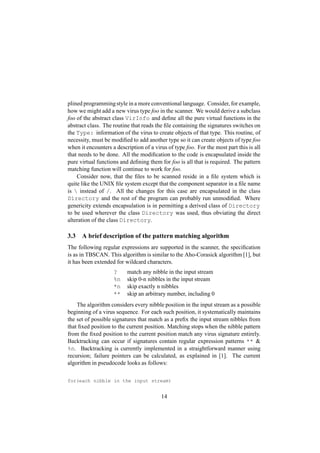 plined programmingstyle in a more conventional language. Consider, for example,
how we might add a new virus type foo in the scanner. We would derive a subclass
foo of the abstract class VirInfo and deﬁne all the pure virtual functions in the
abstract class. The routine that reads the ﬁle containing the signatures switches on
the Type: information of the virus to create objects of that type. This routine, of
necessity, must be modiﬁed to add another type so it can create objects of type foo
when it encounters a description of a virus of type foo. For the most part this is all
that needs to be done. All the modiﬁcation to the code is encapsulated inside the
pure virtual functions and deﬁning them for foo is all that is required. The pattern
matching function will continue to work for foo.
Consider now, that the ﬁles to be scanned reside in a ﬁle system which is
quite like the UNIX ﬁle system except that the component separator in a ﬁle name
is  instead of /. All the changes for this case are encapsulated in the class
Directory and the rest of the program can probably run unmodiﬁed. Where
genericity extends encapsulation is in permitting a derived class of Directory
to be used wherever the class Directory was used, thus obviating the direct
alteration of the class Directory.
3.3 A brief description of the pattern matching algorithm
The following regular expressions are supported in the scanner, the speciﬁcation
is as in TBSCAN. This algorithm is similar to the Aho-Corasick algorithm [1], but
it has been extended for wildcard characters.
? match any nibble in the input stream
%n skip 0-n nibbles in the input stream
*n skip exactly n nibbles
** skip an arbitrary number, including 0
The algorithm considers every nibble position in the input stream as a possible
beginning of a virus sequence. For each such position, it systematically maintains
the set of possible signatures that match as a preﬁx the input stream nibbles from
that ﬁxed position to the current position. Matching stops when the nibble pattern
from the ﬁxed position to the current position match any virus signature entirely.
Backtracking can occur if signatures contain regular expression patterns ** 
%n. Backtracking is currently implemented in a straightforward manner using
recursion; failure pointers can be calculated, as explained in [1]. The current
algorithm in pseudocode looks as follows:
for(each nibble in the input stream)
14
 