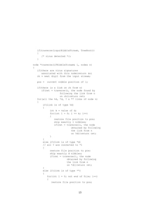 if(traverse(inputNibbleStream, TreeRoot))
{
/* virus detected */;
}
node *traverse(ifNibbleStream i, node n)
{
if(there are virus signatures
associated with this node)return n;
ch = next digit from the input stream;
pos = current nibble position of i;
if(there is a link on ch from n)
if(ret = traverse(i, the node found by
following the link from n
on ch))return ret;
for(all the %d, *d, ?  ** links of node n)
{
if(link is of type %d)
{
int k = value of d;
for(int l = 0; l = k; l++)
{
restore file position to pos;
skip exactly l nibbles;
if(ret = traverse(i, the node
obtained by following
the link from n
on %d))return ret;
}
}
else if(link is of type *d)
// all ? are converted to *1
{
restore file position to pos;
skip exactly d nibbles;
if(ret = traverse(i, the node
obtained by following
the link from n
on *d))return ret;
}
else if(link is of type **)
{
for(int l = 0; not end of file; l++)
{
restore file position to pos;
15
 