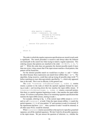 skip exactly l nibbles;
if(ret = traverse(i, the node
obtained by following
the link from n
on **))return ret;
}
restore file position to pos;
}
}
return 0;
}
The order in which the regular expression speciﬁcations are stored in each node
is signiﬁcant. The search procedure is recursive and always takes the leftmost
unvisited path in the search tree when trying to match a regular expression. This
ordering ensures that patterns are matched in the order: [0-9A-F], ?, %n, *n
and **. While this order does not guarantee the shortest possible match if more
than one exists, it does ensure that if the input stream matches a ﬁxed pattern, that
pattern will be found ﬁrst.
For the shortest possible match we would have to place %n and ** before
the others because these expressions can match fewer nibbles than ? or *n. The
algorithm, being recursive, could then end up trying all possible skips (with **)
before matching an exact skip equivalently speciﬁed by *n, which only appeared
later in the node. This is not as efﬁcient, in the general case.
The node *traverse (ifnibblestream i, node n) routine
returns a pointer to the node at which the (partial) signature formed by start-
ing at node n and traveling down the tree matches the input nibble stream. If
traverse(ifnibblestream i, node n) returns a non-null pointer,
then there is a partial signature beginning at node n that matches the input nibble
stream. If it returns a null pointer, there is no remaining signature speciﬁcation that
matches the input nibble stream, starting at node n.
For example, referring to ﬁg. 1, if the current input nibble stream is 1A9CB
and we call traverse() at node 2 then the input stream nibbles 1A match the
partial signature (0)1A of virus pattern “A” and a pointer to node 4 is returned. If
the inputstream had been 1BA6 ¡ ¡  then a pointer to node 5 would be returned, in
all other cases NULL would be returned.
When traverse() returns successfully to the top level,it speciﬁes a matched
signature, not all the matched signatures. We don’t look for all possible signatures
in the input stream. We just answer the question of infection, i.e., whether the
16
 