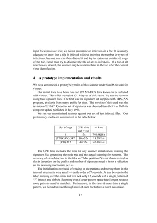 input ﬁle contains a virus; we do not enumerate all infections in a ﬁle. It is usually
adequate to know that a ﬁle is infected without knowing the number or types of
infections, because one can then discard it and try to restore an uninfected copy
of the ﬁle, rather than try to disinfect the ﬁle of all its infections. If a list of all
infections is desired, the scanner may be restarted later in the ﬁle, after the current
virus identiﬁcation.
4 A prototype implementation and results
We have constructed a prototype version of this scanner under SunOS to scan for
viruses.
Our initial tests have been run on 1197 MS-DOS ﬁles known to be infected
with viruses. These ﬁles occupied 12  3 Mbytes of disk space. We ran the scanner
using two signature ﬁles. The ﬁrst was the signature set supplied with TBSCAN
program, available from many public ftp sites. The version of this used was the
revision of 2/16/92. Our other set of signatures was obtained from the Virus Bulletin
complete update published in July 1991.
We ran our unoptimized scanner against our set of test infected ﬁles. Our
preliminary results are summarized in the table below:
No. of sigs CPU time  
Rate
user + sys
1 17s 740.9KB/s
(TBSCAN) 347 10m52s 19.3KB/s
(VB) 317 4m35s 45.8KB/s
The CPU time includes the time for any scanner initialization, reading the
signature ﬁle, generating the node tree and the actual scanning for patterns. The
accuracy of virus detection in the ﬁles (or “false positives”) is not characterized as
that is dependent on the quality and number of signatures used; it is not a reﬂection
on the scanning mechanism per se.
The initialization overhead of reading in the patterns and storing them in the
internal structure is very small — on the order of 7 seconds. As can be seen in the
table, running over the entire test tree took only 17 seconds with a single pattern of
“?” (match any nibble). Scanning over a larger pattern space takes longer because
more patterns must be matched. Furthermore, in the case of more than a single
pattern, we needed to read through more of each ﬁle before a match was made.
17
 