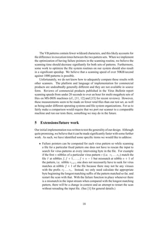 The VB patterns contain fewer wildcard characters, and this likely accounts for
the difference in execution timesbetween the two pattern sets. When we implement
the optimization of having failure pointers in the scanning routine, we believe the
scanning time should decrease signiﬁantly for both sets of patterns. Furthermore,
some work to optimize the ﬁle system routines on our system should also result
in a signiﬁcant speedup. We believe that a scanning speed of over 50KB/second
against 1000 patterns is possible.
Unfortunately, we do not know how to adequately compare these results with
other scanners. The platform and language of implementation for commercial
products are undoubtedly generally different and they are not available in source
form. Reviews of commercial products published in the Virus Bulletin report
scanning speeds from under 20 seconds to over an hour for multi-megabyte sets of
ﬁles on MS-DOS machines (cf., [11, 12] and [13] for recent reviews). However,
these measurements seem to be made on fewer total ﬁles than our test set, as well
as being under different operating systems and ﬁle system organizations. For us to
fairly make a comparison would require that we port our scanner to a comparable
machine and run our tests there, something we may do in the future.
5 Extensions/future work
Our initial implementation was written totest the generality of our design. Although
quite promising,we believe that it can be made signiﬁcantly faster with some further
work. As such, we have identiﬁed some speciﬁc items we would like to address:
  Failure pointers can be computed for each virus pattern so while scanning
a ﬁle for a particular ﬁxed pattern one does not have to rescan the input to
search for virus patterns at every intervening byte in the ﬁle. For example
if the ﬁrst
¡
nibbles of a particular virus pattern ¡ (i.e. ¡ 1  ¡ ¡  ¡£¢ ) match the
ﬁle F at nibbles
¤ £ ¤¦¥
1
£
 ¡ ¡ 
£ ¤§¥ ¡©¨
1 but mismatch at nibble
¡ ¥
1 of
the pattern, i.e. nibble ¡¢ 1, one does not necessarily have to seek for virus
matches at nibble
¤¥
1 of the ﬁle because there may not be any viruses
with the preﬁx ¡ 2  ¡ ¡  ¡£¢ . Instead, we only need calculate the appropriate
byte beginning the longest matching sufﬁx of the pattern matched so far, and
restart the scan with that. With the failure function in place whenever there
is a mismatch in the input stream when compared with the longest matching
pattern, there will be a change in context and an attempt to restart the scan
without rereading the input ﬁle. (See [1] for general details.)
18
 