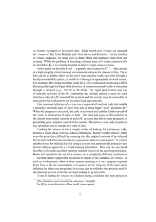 or recreate damaged or destroyed data. Each month new viruses are reported
(cf. issues of The Virus Bulletin and Virus News and Reviews). As the number
of viruses increases, we need tools to detect them and eradicate them from our
systems. While the problem of detecting, without error, all viruses automatically
is intractable[4], it is certainly feasible to detect simple, known viruses.
In this paper we describe a tool — a generic virus scanner in C++ — that can run
in a high integrity virtual memory environment and scan for viruses in ﬁles. These
ﬁles can be available either on the tool’s host machine itself, available through a
locally mounted ﬁle system, or visible to it through an appropriate network mount.
For example, the testing machine could be a UNIX workstation accessing a DOS
ﬁlesystem through its ﬂoppy disk interface or remote-mounted on the workstation
through a network (e.g., Novell or PC-NFS). The rapid proliferation and use
of network software in the PC community has already created a need for such
interfaces whereby PC mounted ﬁle systems and ﬁle servers may be accessible to
more powerful workstations on the same local area network.
One common deﬁnition of a virus is as a segment of machine code that installs
a (possibly evolved) copy of itself into one or more larger “host” programs[4].1
When the program is executed, the code is activated and enables further spread of
the virus, or destruction of data, or both. The principal cause of this problem is
the almost nonexistent controls in most PC systems that allows user programs to
potentially gain complete control of the system. This allows virus code to perform
any operation, and to change any code or data.
Looking for viruses is not a simple matter of looking for extraneous code,
because it is not always obvious what is extraneous. Recent “stealth viruses” make
even this procedure difﬁcult by ensuring that the original contents of an infected
ﬁle are returned when its contents are requested as data for examination.2
It is more
reliable to test for infected ﬁles by using a system that partitions its processes into
distinct address spaces by a virtual memory translation. This way we can avoid
the effects of stealth and other memory resident viruses on the scanning procedure.
Better still would be the use of a scanner on a completely different architecture
— one that cannot support the execution or spread of the searched-for viruses. In
such an environment, when a virus scanner running as a user program requests
bytes from a ﬁle for examination, it is assured of the integrity of the bytes from
inﬂuence by other user programs; in no case can an ordinary user process modify
the interrupt vectors of devices or traps leading to system calls.
If one is testing for viruses on a diskette using a machine that runs processes
1
Other deﬁnitions may be found in the collections [7] and [10].
2
See [8] for a good description of how stealth viruses operate.
2
 