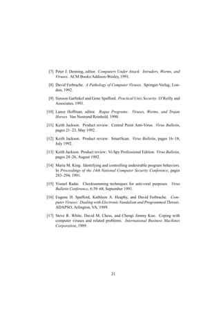 [7] Peter J. Denning, editor. Computers Under Attack: Intruders, Worms, and
Viruses. ACM Books/Addison-Wesley, 1991.
[8] David Ferbrache. A Pathology of Computer Viruses. Springer-Verlag, Lon-
don, 1992.
[9] Simson Garﬁnkel and Gene Spafford. Practical Unix Security. O’Reilly and
Associates, 1991.
[10] Lance Hoffman, editor. Rogue Programs: Viruses, Worms, and Trojan
Horses. Van Nostrand Reinhold, 1990.
[11] Keith Jackson. Product review: Central Point Anti-Virus. Virus Bulletin,
pages 21–23, May 1992.
[12] Keith Jackson. Product review: SmartScan. Virus Bulletin, pages 16–18,
July 1992.
[13] Keith Jackson. Product review: Vi-Spy Professional Edition. Virus Bulletin,
pages 24–26, August 1992.
[14] Maria M. King. Identifying and controlling undesirable program behaviors.
In Proceedings of the 14th National Computer Security Conference, pages
283–294, 1991.
[15] Yisrael Radai. Checksumming techniques for anti-viral purposes. Virus
Bulletin Conference, 6:39–68, September 1991.
[16] Eugene H. Spafford, Kathleen A. Heaphy, and David Ferbrache. Com-
puter Viruses: Dealing with Electronic Vandalism and Programmed Threats.
ADAPSO, Arlington, VA, 1989.
[17] Steve R. White, David M. Chess, and Chengi Jimmy Kuo. Coping with
computer viruses and related problems. International Business Machines
Corporation, 1989.
21
 