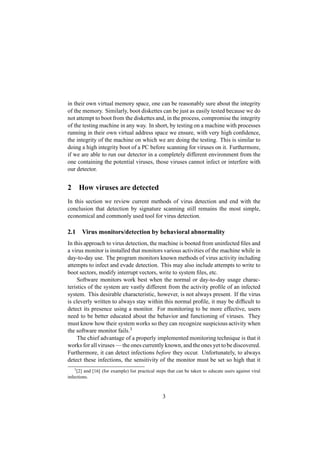 in their own virtual memory space, one can be reasonably sure about the integrity
of the memory. Similarly, boot diskettes can be just as easily tested because we do
not attempt to boot from the diskettes and, in the process, compromise the integrity
of the testing machine in any way. In short, by testing on a machine with processes
running in their own virtual address space we ensure, with very high conﬁdence,
the integrity of the machine on which we are doing the testing. This is similar to
doing a high integrity boot of a PC before scanning for viruses on it. Furthermore,
if we are able to run our detector in a completely different environment from the
one containing the potential viruses, those viruses cannot infect or interfere with
our detector.
2 How viruses are detected
In this section we review current methods of virus detection and end with the
conclusion that detection by signature scanning still remains the most simple,
economical and commonly used tool for virus detection.
2.1 Virus monitors/detection by behavioral abnormality
In this approach to virus detection, the machine is booted from uninfected ﬁles and
a virus monitor is installed that monitors various activities of the machine while in
day-to-day use. The program monitors known methods of virus activity including
attempts to infect and evade detection. This may also include attempts to write to
boot sectors, modify interrupt vectors, write to system ﬁles, etc.
Software monitors work best when the normal or day-to-day usage charac-
teristics of the system are vastly different from the activity proﬁle of an infected
system. This desirable characteristic, however, is not always present. If the virus
is cleverly written to always stay within this normal proﬁle, it may be difﬁcult to
detect its presence using a monitor. For monitoring to be more effective, users
need to be better educated about the behavior and functioning of viruses. They
must know how their system works so they can recognize suspicious activity when
the software monitor fails.3
The chief advantage of a properly implemented monitoring technique is that it
works for all viruses — the ones currently known, and the ones yet to be discovered.
Furthermore, it can detect infections before they occur. Unfortunately, to always
detect these infections, the sensitivity of the monitor must be set so high that it
3
[2] and [16] (for example) list practical steps that can be taken to educate users against viral
infections.
3
 