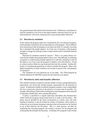 may generate many false alarms from normal activity. Furthermore, such detectors
must be installed at a low-level on the target machine, and must always be run; an
infected detector will not be of practical use in preventing further infections!
2.2 Detection by emulation
In this scheme the program under test is emulated by the virus detection program,
which attempts to determine the run-time behavior of the program. This is different
from monitoring in that the program is not observed while it is actually executing
but is emulated with sample input(s). As in the case of monitors, if the program
attempts to change the interrupt vectors or open sensitive ﬁles it should be deemed
suspicious.
Detection by emulation cannot be “precise.” That is, we cannot always cor-
rectly decide whether the program behaves like a virus. One difﬁculty in emulating
a program is in determining suitable input(s) for it and then emulating it with all
the inputs to see if any cause the program to exhibit a virus-like behavior. Timed
or context-sensitive behavior may be present that fools the emulator. Another dif-
ﬁculty is in deciding the granularity at which to emulate the program. What is the
highest granularity at which emulation can be done to preserve the viral property
of a program?
Few emulators for virus detection are in use today. The VProt program by
Fridrick Skulason for MS-DOS systems has this function as an option.
2.3 Detection by static analysis/policy adherence
This method examines a program to decide whether it meets a prespeciﬁed policy
requirement, one which may include integrity requirements for the detection of
viruses. To determine whether an arbitrary program contains a virus is undecidable
[4], but a conservative decision on the presence of viruses may be possible. For
example, Maria King [14] describes a technique by which programs can be analyzed
to determine whether they meet a prespeciﬁed policy.
A policy is speciﬁed as a regular expression and deﬁnes the characteristics
within which the programs being tested must lie in order to ﬁt the policy. The
policy may be decided for the entire environment as a whole, may vary from
machine to machine, or may be written for clusters of machines. Once a policy is
written for an environment, programs running in that environment can be checked
to see if their behavior ﬁts the policy. This is a static process, not done by
monitoring the executing program, but writing a minispec for the program and
verifying that the minispec ﬁts the policy. A minispec for a program is also written
4
 