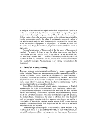 as a regular expression thus making the veriﬁcation straighforward. There exist
well-known and efﬁcient algorithms to determine whether a regular language is
a subset of another regular language. The problem of veriﬁcation is reduced to
ﬁnding whether the regular language generated by the minispec is a subset of the
regular language generated by the policy. A minispec of a program is a subset of
the behavior of the program. This subset comprises the behavior of interest, such
as the ﬁle manipulation properties of the program. The minispec is written from
the source code, design documentation, programmers’ notes and the test results of
a program.
The chief disadvantage of this approach is that the source of the program is
required. The source, if shown to meet the policy requirements, must then be
compiled by a trusted compiler before being used or else the executable may
not accurately reﬂect the source. Furthermore, this method involves considerable
overhead to test and implement. It also requires that all monitored software
have a deﬁnable minispec. We are unaware of any existing system that uses this
mechanism.
2.4 Detection by checksumming
To protect programs against unwanted modiﬁcation by viruses, a checksum based
on the contents of the program is computed and stored in encrypted form within or
outside the program. The encryption is done using a one-way function so forgery
of a correct checksum after infection is computationally very hard. Before each
program is executed its checksum is recomputed, encrypted and matched with the
stored result. If the two values are identical the chances of infection are very low;
any mismatch implies an unwanted modiﬁcation.
One problem with this approach is that it requires system support so the check
and execution can be performed atomically. [15] presents an excellent survey
of checksumming techniques for virus detection. However, the chief argument
against checksumming is that it cannot detect viral infection in an already infected
ﬁle. It can detect further infection but not any current infections prior to generating
the ﬁrst checksum. There is also the danger of infection from what Radai [15]
calls an “ambiguity” virus, i.e. infections occurring at the time of copying ﬁles or
compilations. If an infection occurred just after closing the ﬁle being written, the
new checksum will be different from the previous one, but there is no way to tell
whether infection has occurred.
Checksumming is also susceptible to the “backtrack” attack described in [6].
In a backtrack attack on an executable protected by an encrypted checksum, the
executable is disassembled, the virus incorporated into the source and then reassem-
5
 