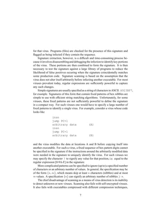 for that virus. Programs (ﬁles) are checked for the presence of this signature and
ﬂagged as being infected if they contain the sequence.
Signature extraction, however, is a difﬁcult and time-consuming process be-
cause it involves disassemblingand debuggingthe infection to identifykey portions
of the virus. These portions are then combined to form the signature. It is then
necessary to test the signature against a large library of programs to reduce the
likelihood of false positives occuring when the signature coincidentally matches
some production code. Signature scanning is based on the assumption that the
virus does not alter itself arbitrarily before infecting another executable. For most
viruses prevalent today, regular expressions are sufﬁciently powerful to capture
any such changes.
Simple signatures are usually speciﬁed as a stringof characters in ASCII: A923BF7,
for example. Signatures of this form that contain ﬁxed patterns of hex nibbles are
simple to use with efﬁcient string matching algorithms. Unfortunately, for some
viruses, these ﬁxed patterns are not sufﬁciently powerful to deﬁne the signature
in a compact way. For such viruses one would have to specify a large number of
ﬁxed patterns to identify a single virus. For example, consider a virus whose code
looks like
insn
jump PC+1
arbitrary data (A)
insn
jump PC+1
arbitrary data (B)
and the virus modiﬁes the data at locations A and B before copying itself into
another executable. For such a virus, a ﬁxed sequence of hex pattern digits cannot
be speciﬁed in the signature if the instructions around the arbitrarily modiﬁed data
were needed in the signature to uniquely identify the virus. For such viruses we
may specify the character ? to signify any value for that position, i.e. equal to the
regular expression [0-9A-F] in the signature.
More complicated patterns can be speciﬁed to ignore (up to) a speciﬁed number
of characters or an arbitrary number of values. In general, the speciﬁcation may be
of the form
 ¢¡¤£¦¥¨§
, which means skip at least
¡
characters (nibbles) and at most¥
values. A speciﬁcation
 ¢¡©§
can signify an arbitrary number of nibbles 
¡
.
The chief disadvantage of scanning as a means of virus detection is its inability
to detect unknown or new viruses. Scanning also fails with self-encrypted viruses.
It also fails with executables compressed with different compression techniques,
7
 
