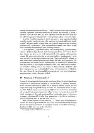 making the same virus appear different. Finally, as more viruses are discovered,
scanning algorithms tend to run more slowly because they must try to match a
larger set of possibilities. Also, the more signatures there are, the more likely that
any arbitrary signature will also match some legitimate code in some application.
A further beneﬁt to scanning is that it can also be used against embedded
trojan horse code, logic bombs, and other malicious software in addition to simple
viruses.4
All that is needed to detect these pieces of code are appropriate signatures
generated from a disassembly. These signatures can be added to the search set and
used without any further change to the scanning software.
Cohen argues in [5] signature scanning is not worth pursuing against computer
viruses. He (correctly) observes that scanning cannot ﬁnd new viruses before
their patterns are known, nor will such methods work against self-encrypting
viruses. He attempts to show that an integrity shell (i.e., checksumming) is the
most cost-effective approach to virus protection. The argument in [5] is based on
some questionable data and assumptions, however, and is not at all convincing. We
believe that the cost-beneﬁt ratio for scanners, either by themselves or in addition to
other mechanisms, is much higher than he calculates. This is because of scanners’
low impact on existing practice and because of their ﬂexibility. We believe that
their widespread use and continued effectiveness in the commercial world afﬁrm
this view. Almost all currently available commercial anti-virus tools use signature
scanning as their primary detection method.
2.8 Summary of detection methods
Among all the methods of virus detection mentioned above, the simplest and most
economical for detecting the majority of current viruses is signature scanning.
While signature scanning may not be able to detect all possible viruses, it is still
simple and cheap enough to be easily available and useful to the public at large,
and it has the least impact on existing code and hardware. Moreover, it is simple to
add new patterns to an existing scanner whenever new viruses are discovered. If
stealth techniques are thwarted, scanning will work against the majority of common
viruses prevalent today.[3] It is for these reasons that we decided to implement a
generic signature scanner as our ﬁrst anti-virus tool.
What follows is a brief description of the C++ classes used to implement our
scanner, the interface presented to the user, some measurement results relating to
the time and memory utilization of running the scanner on a diskette containing a
distribution of ﬁle sizes and seeded infections.
4
See [7], [8], or [10] for deﬁnitions of these terms.
8
 