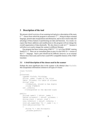 3 Description of the tool
We present a brief overview of our scanning tool and give a description of the main
C++ classes from which the program is structured. C++ , being an object oriented
language, permits data encapsulation and abstraction, and we have tried to take full
advantage of these features in partitioning our data and functions. As a result, we
expect that future additions and modiﬁcations to this program will not change the
overall organization of data drastically. We also chose to code in C++ because it
will allow us to easily retarget the scanner to different ﬁletypes.
Our program has been written using ATT C++ 2.1 on a Sun SPARC running
SunOS 4.1.1. There are no immediate plans to port it to the GNU G++ version of
the C++ language. Such a port should not be difﬁcult, however, as no external
libraries have been used, and we have used GNU-compatible features of the ATT
translator.
3.1 A brief description of the classes used in the scanner
Perhaps the most signiﬁcant class in the scanner is the abstract class VirInfo
that encapsulates information common to all types of viruses:
class VirInfo
{
protected:
typedef VirInfo *VirInfop;
String _name; //name of the virus
Table _aliases; //a table of aliases
String _sig;
//signature, stored in hex digits
//like 07AFB235
int _infects;
//interpreted in the derived class
public:
String name() { return _name; }
Table aliases() { return _aliases; }
String sig() { return _sig; }
int infects() { return _infects; }
void set_name(char *n) { _name = n; }
void add_alias(char *n)
{
String *t = new String(n);
_aliases.push(t);
9
 