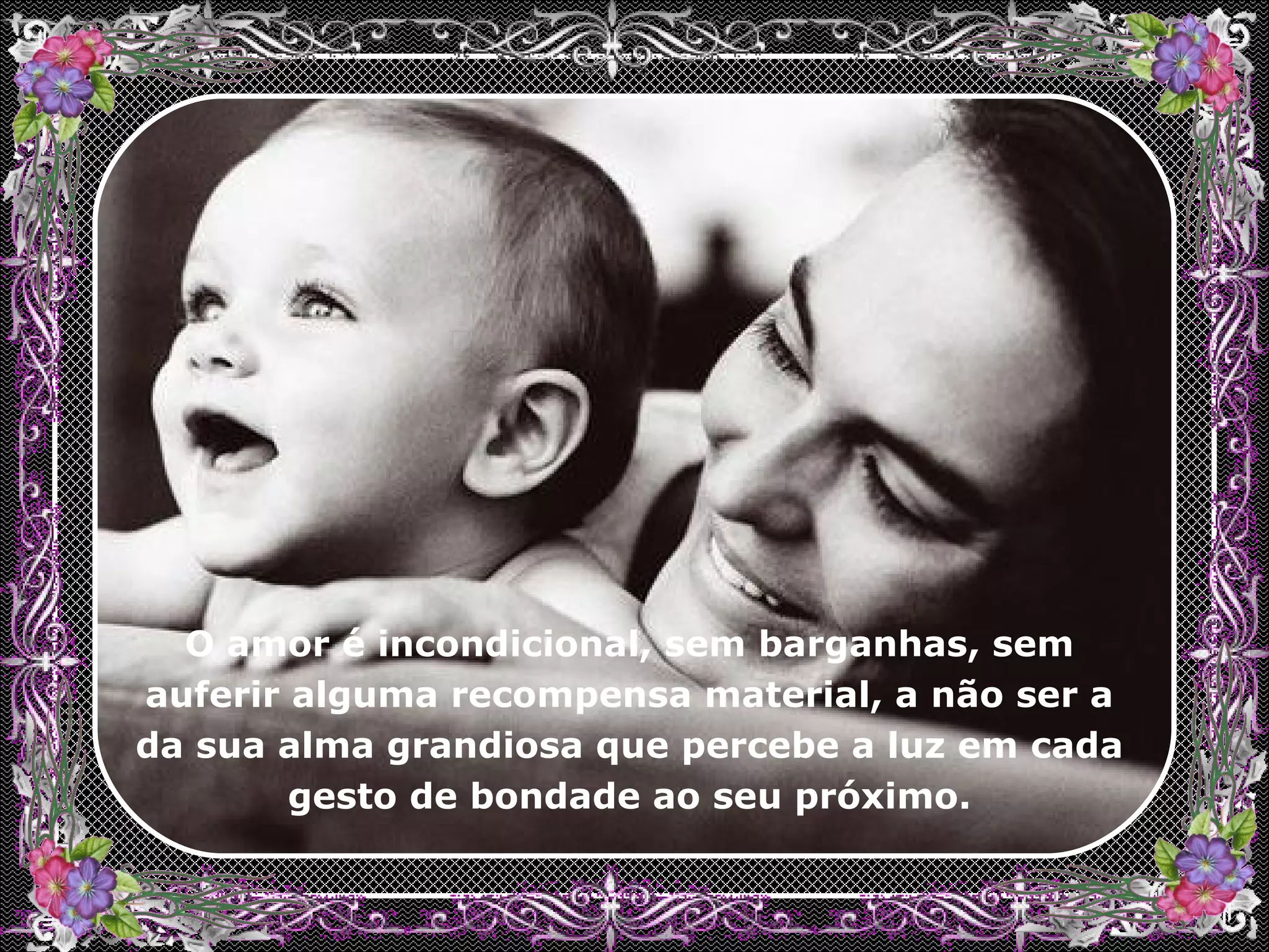 O amor é incondicional, sem barganhas, sem auferir alguma recompensa material, a não ser a da sua alma grandiosa que percebe a luz em cada gesto de bondade ao seu próximo.