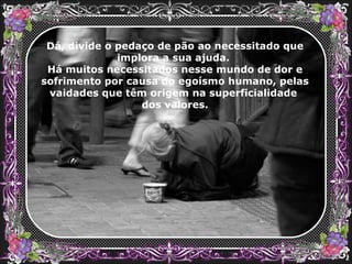 Dá, divide o pedaço de pão ao necessitado que implora a sua ajuda.  Há muitos necessitados nesse mundo de dor e sofrimento por causa do egoísmo humano, pelas vaidades que têm origem na superficialidade  dos valores. 