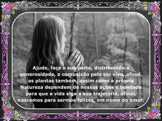 Ajude, faça a sua parte, distribuindo a generosidade, a compaixão pelo ser vivo, afinal, as plantas também, assim como a própria Natureza dependem de nossas ações e bondade para que a vida siga a sua trajetória, afinal, nascemos para sermos felizes, em nome do amor. 