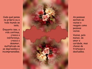 As pessoas sentem-se vazias e reagem como pessoas vazias.  Vazias, pelo menos, de amor e caridade, mas cheias de tristezas e desilusões. Cada qual pensa no próprio eu e todo mundo se isola.  Enquanto isso, a vida continua, cresce a indiferença, cresce o desamor, multiplicam-se as depressões e incompreensões.  