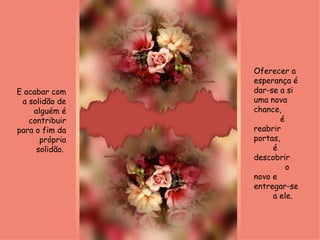 Oferecer a esperança é dar-se a si uma nova chance,  é reabrir portas,  é descobrir  o novo e entregar-se  a ele. E acabar com a solidão de alguém é contribuir para o fim da própria solidão.  